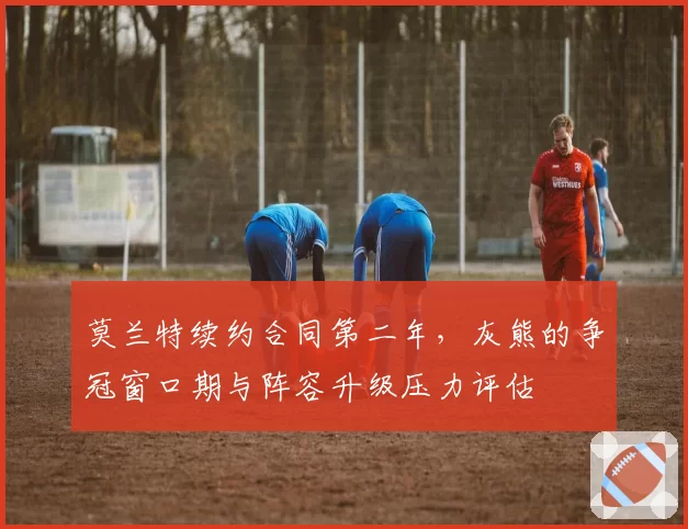 莫兰特续约合同第二年，灰熊的争冠窗口期与阵容升级压力评估