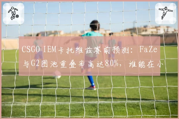 CSGO IEM卡托维兹赛前预测:FaZe与G2图池重叠率高达80%,谁能在小镇决胜?