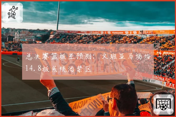 总决赛篮板王预测：文班亚马场均14.8板或统治禁区