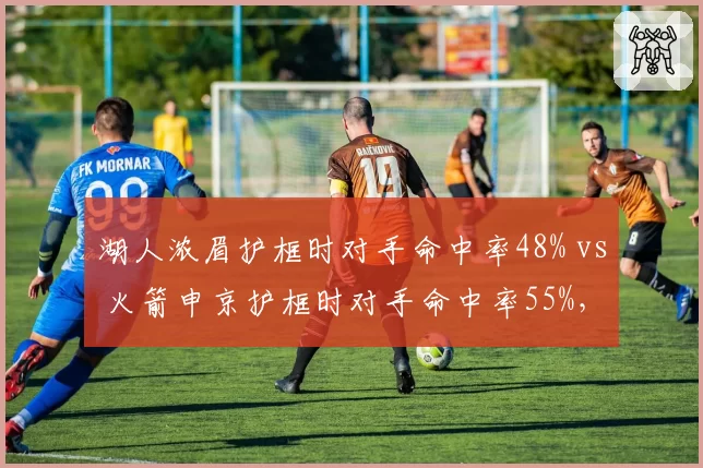 湖人浓眉护框时对手命中率48% vs 火箭申京护框时对手命中率55%，内线防守差距