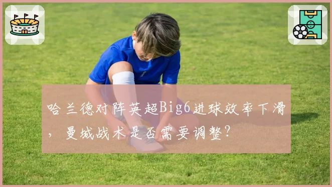哈兰德对阵英超Big6进球效率下滑,曼城战术是否需要调整?