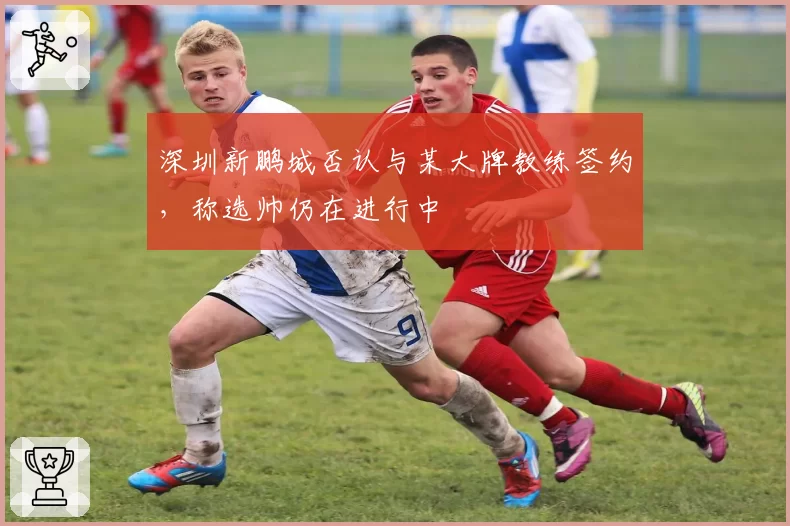 深圳新鹏城否认与某大牌教练签约，称选帅仍在进行中