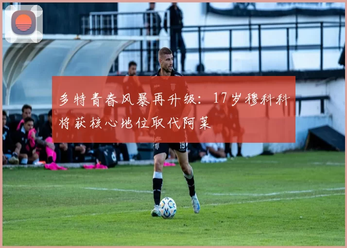 多特青春风暴再升级：17岁穆科科将获核心地位取代阿莱