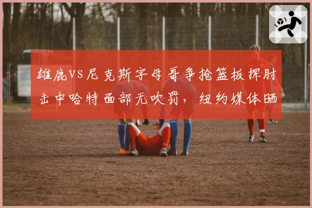雄鹿vs尼克斯字母哥争抢篮板挥肘击中哈特面部无吹罚，纽约媒体晒慢镜质疑裁判选择性失明