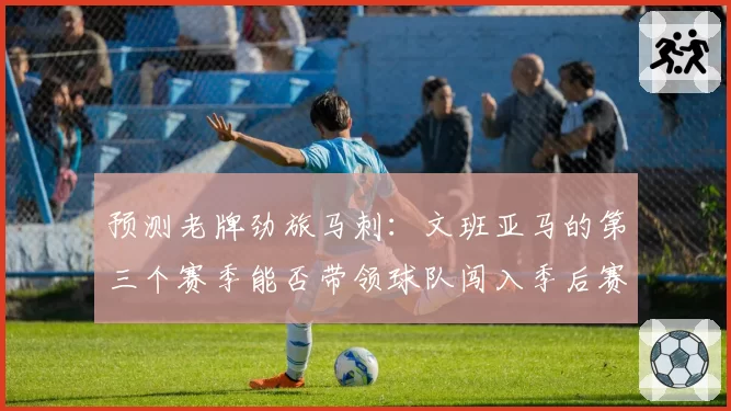 预测老牌劲旅马刺：文班亚马的第三个赛季能否带领球队闯入季后赛？