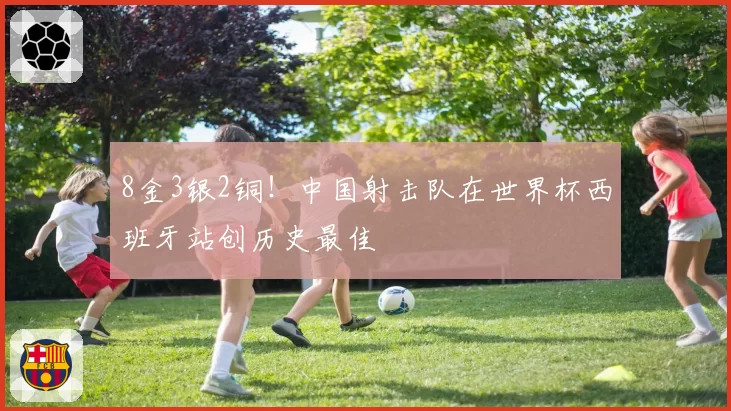 8金3银2铜！中国射击队在世界杯西班牙站创历史最佳