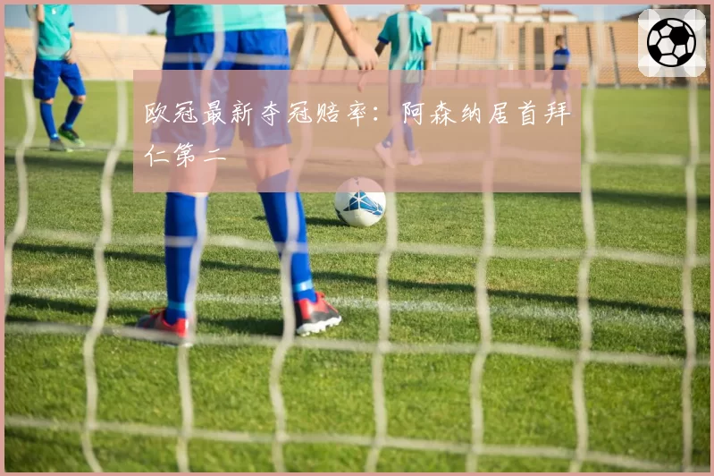 欧冠最新夺冠赔率:阿森纳居首拜仁第二