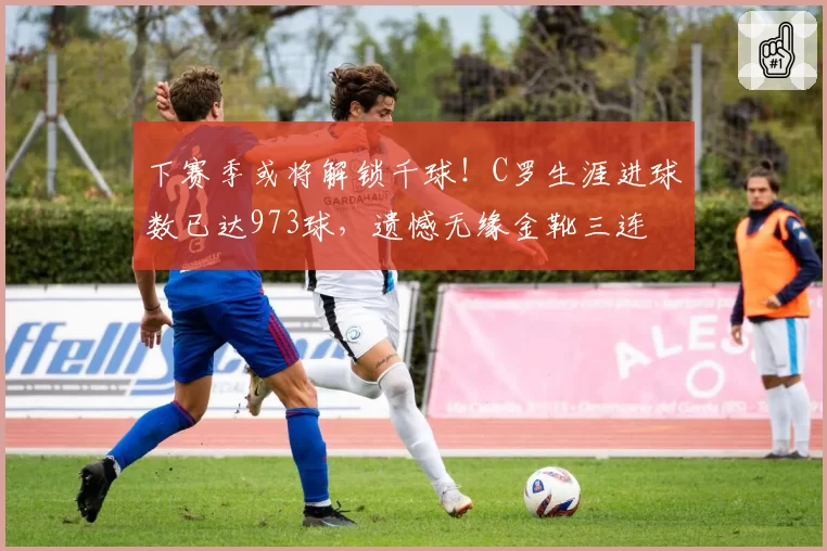 下赛季或将解锁千球！C罗生涯进球数已达973球，遗憾无缘金靴三连