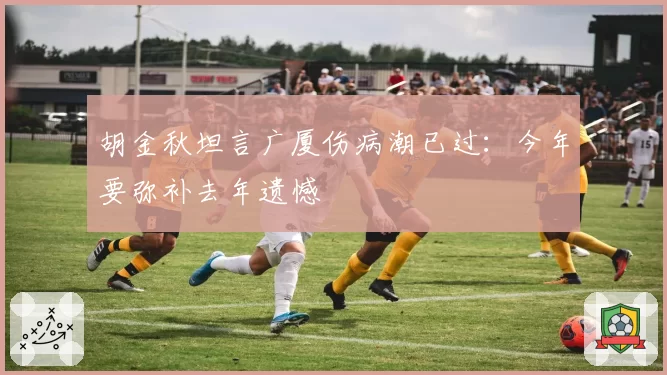 胡金秋坦言广厦伤病潮已过：今年要弥补去年遗憾