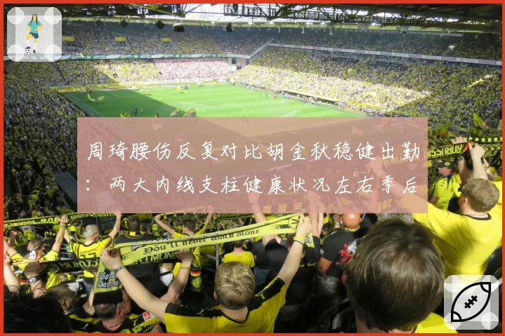周琦腰伤反复对比胡金秋稳健出勤：两大内线支柱健康状况左右季后赛走势