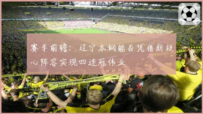 赛季前瞻：辽宁本钢能否凭借新核心阵容实现四连冠伟业