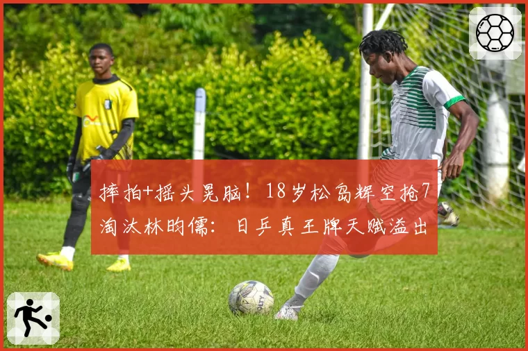 摔拍+摇头晃脑!18岁松岛辉空抢7淘汰林昀儒:日乒真王牌天赋溢出