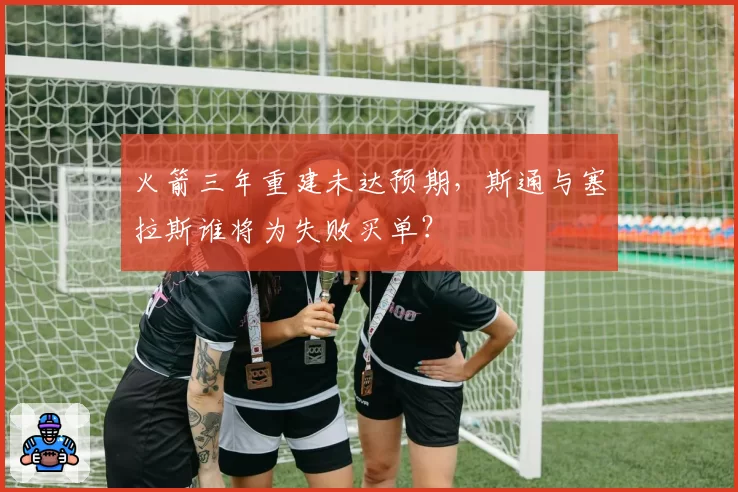 火箭三年重建未达预期，斯通与塞拉斯谁将为失败买单？