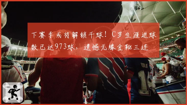 下赛季或将解锁千球！C罗生涯进球数已达973球，遗憾无缘金靴三连