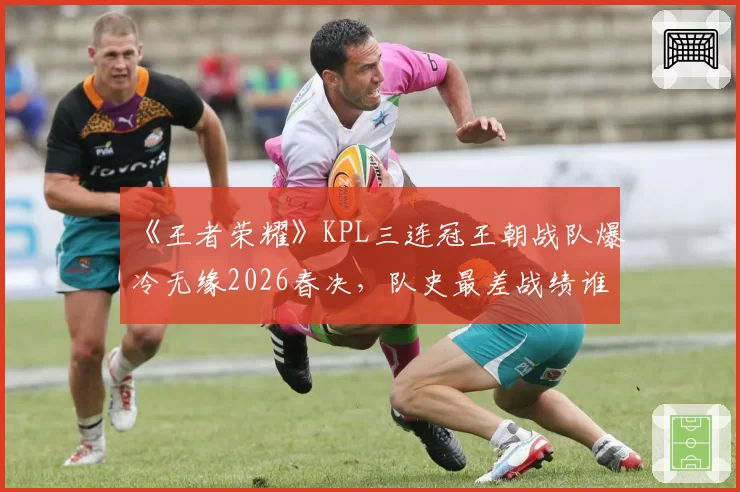 《王者荣耀》KPL三连冠王朝战队爆冷无缘2026春决,队史最差战绩谁之过?