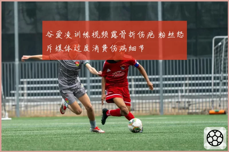 谷爱凌训练视频露骨折伤疤 粉丝怒斥媒体过度消费伤病细节