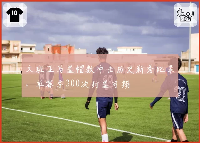 文班亚马盖帽数冲击历史新秀纪录,单赛季300次封盖可期