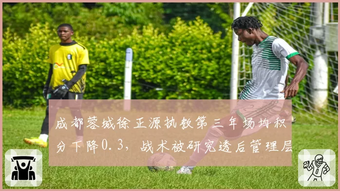 成都蓉城徐正源执教第三年场均积分下降0.3,战术被研究透后管理层如何应对?