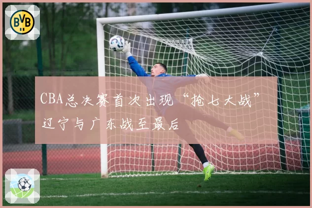 CBA总决赛首次出现“抢七大战” 辽宁与广东战至最后