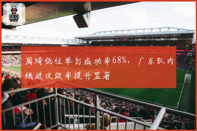 周琦低位单打成功率68%，广东队内线进攻效率提升显著