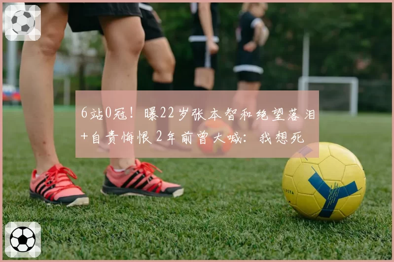 6站0冠!曝22岁张本智和绝望落泪+自责悔恨 2年前曾大喊:我想死