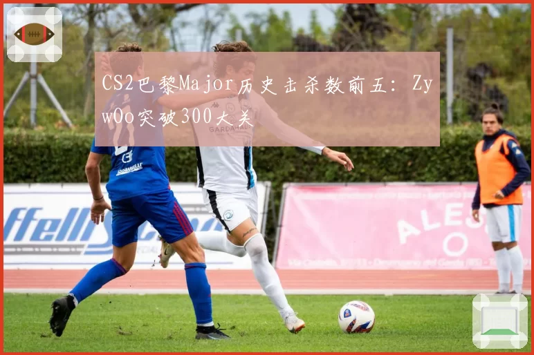 CS2巴黎Major历史击杀数前五:ZywOo突破300大关