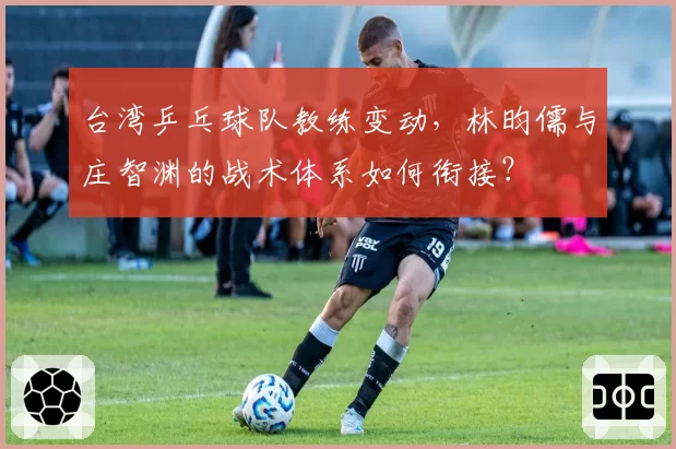 台湾乒乓球队教练变动,林昀儒与庄智渊的战术体系如何衔接?
