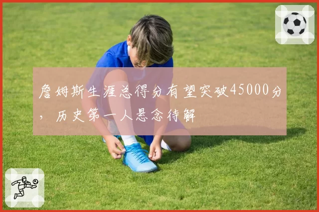 詹姆斯生涯总得分有望突破45000分，历史第一人悬念待解