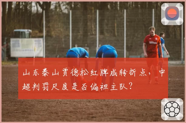 山东泰山贾德松红牌成转折点，中超判罚尺度是否偏袒主队？