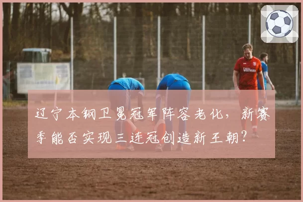 辽宁本钢卫冕冠军阵容老化，新赛季能否实现三连冠创造新王朝？