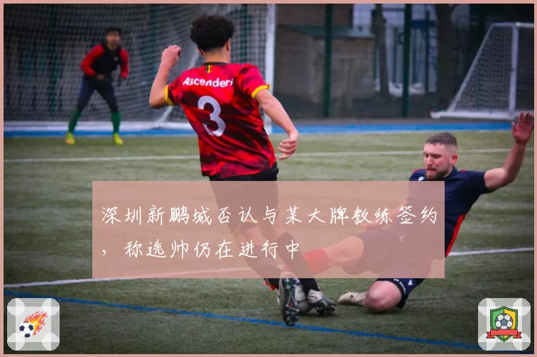深圳新鹏城否认与某大牌教练签约，称选帅仍在进行中
