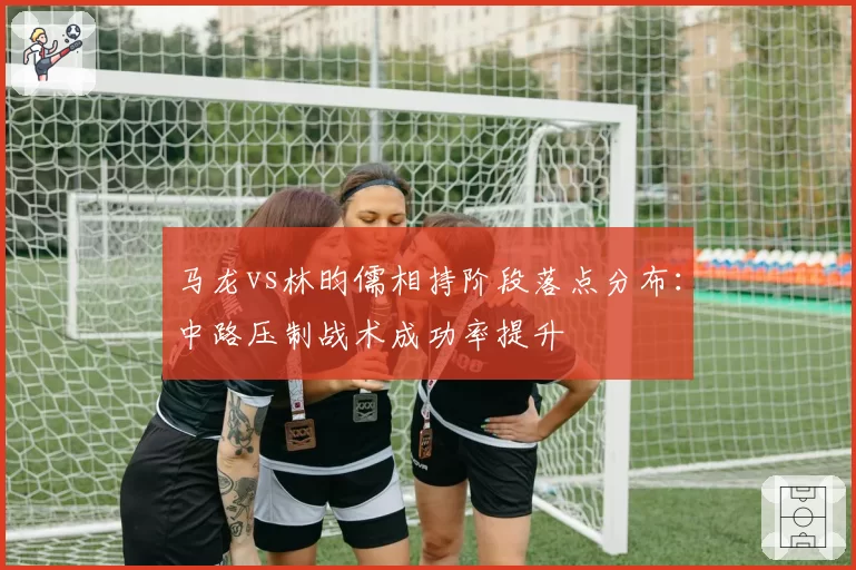 马龙vs林昀儒相持阶段落点分布：中路压制战术成功率提升