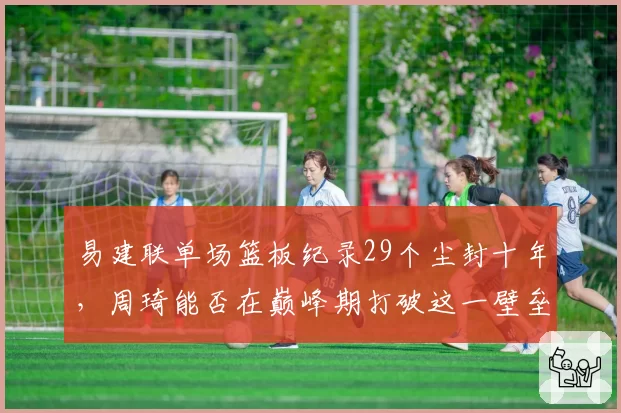 易建联单场篮板纪录29个尘封十年，周琦能否在巅峰期打破这一壁垒？
