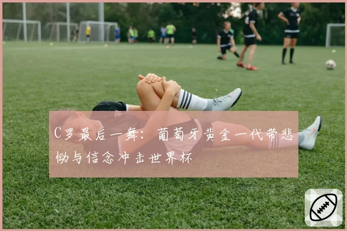 C罗最后一舞：葡萄牙黄金一代带悲恸与信念冲击世界杯