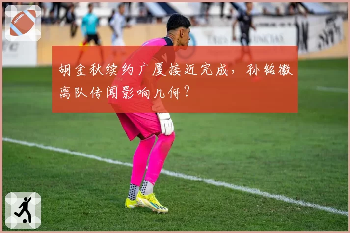 胡金秋续约广厦接近完成,孙铭徽离队传闻影响几何?