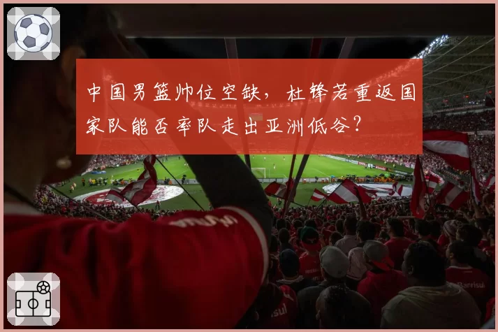 中国男篮帅位空缺,杜锋若重返国家队能否率队走出亚洲低谷?