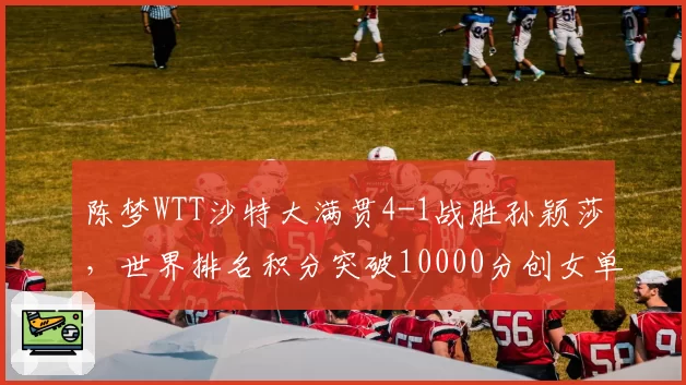 陈梦WTT沙特大满贯4-1战胜孙颖莎，世界排名积分突破10000分创女单历史