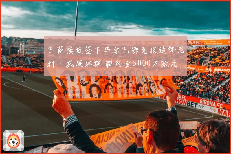 巴萨接近签下毕尔巴鄂竞技边锋尼科·威廉姆斯 解约金5000万欧元