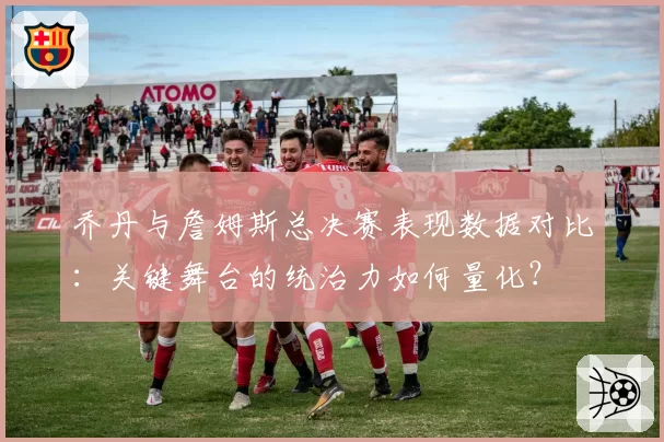 乔丹与詹姆斯总决赛表现数据对比：关键舞台的统治力如何量化？