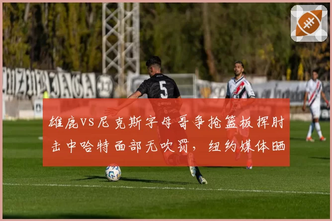 雄鹿vs尼克斯字母哥争抢篮板挥肘击中哈特面部无吹罚，纽约媒体晒慢镜质疑裁判选择性失明