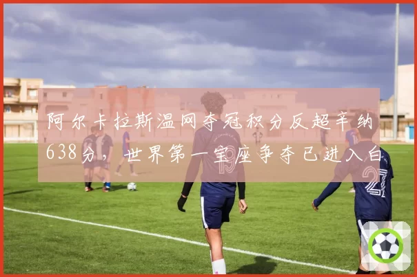 阿尔卡拉斯温网夺冠积分反超辛纳638分，世界第一宝座争夺已进入白热化阶段