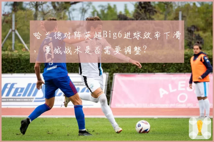 哈兰德对阵英超Big6进球效率下滑,曼城战术是否需要调整?