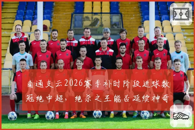南通支云2026赛季补时阶段进球数冠绝中超，绝杀之王能否延续神奇？