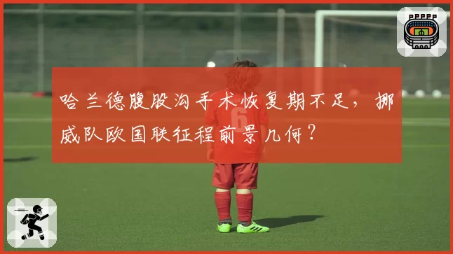 哈兰德腹股沟手术恢复期不足，挪威队欧国联征程前景几何？