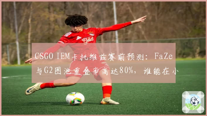 CSGO IEM卡托维兹赛前预测:FaZe与G2图池重叠率高达80%,谁能在小镇决胜?