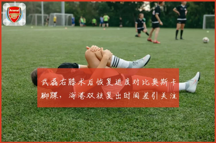 武磊右膝术后恢复进度对比奥斯卡脚踝,海港双核复出时间差引关注
