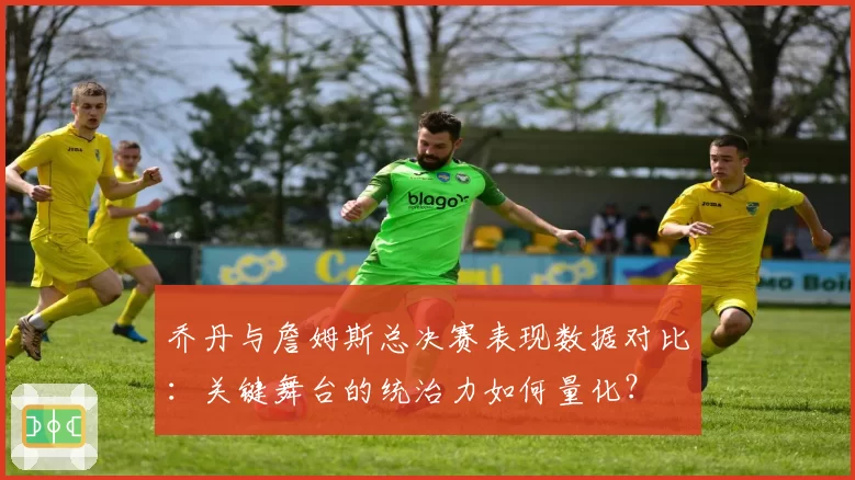 乔丹与詹姆斯总决赛表现数据对比：关键舞台的统治力如何量化？