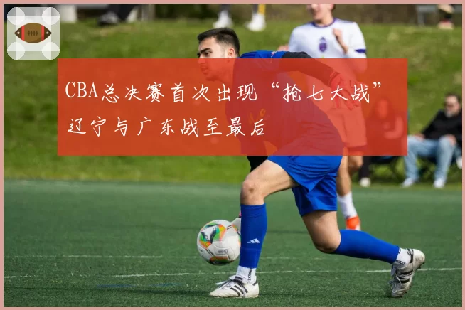 CBA总决赛首次出现“抢七大战” 辽宁与广东战至最后