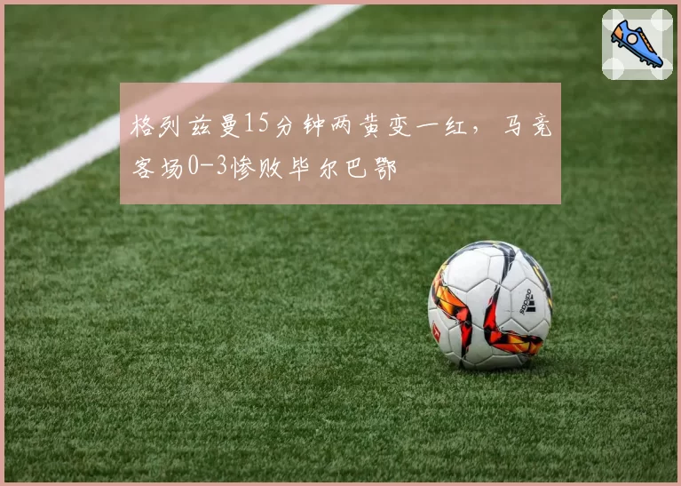 格列兹曼15分钟两黄变一红，马竞客场0-3惨败毕尔巴鄂