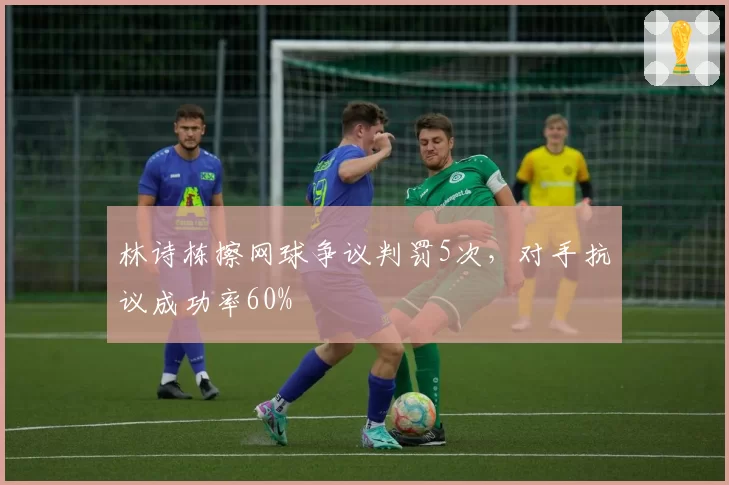 林诗栋擦网球争议判罚5次,对手抗议成功率60%